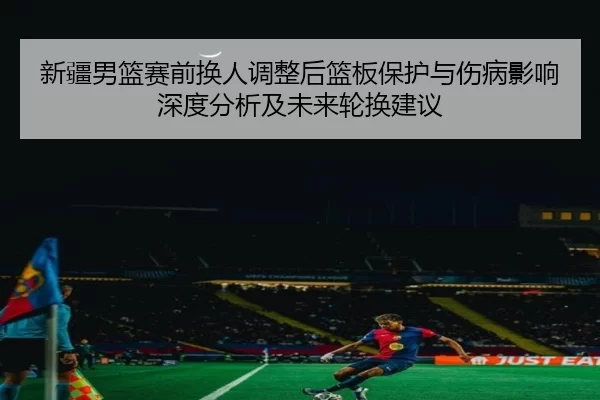 新疆男篮赛前换人调整后篮板保护与伤病影响深度分析及未来轮换建议
