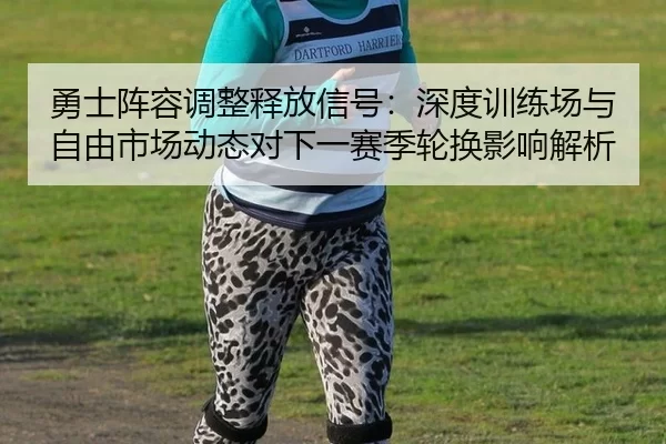 勇士阵容调整释放信号：深度训练场与自由市场动态对下一赛季轮换影响解析